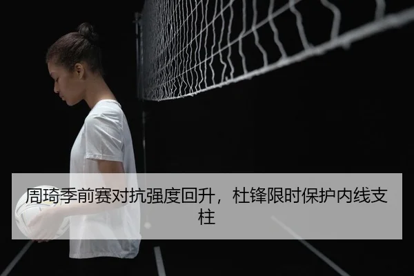 周琦季前赛对抗强度回升，杜锋限时保护内线支柱